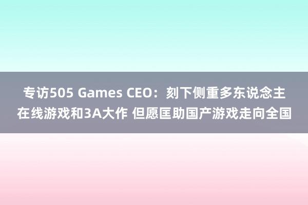 专访505 Games CEO:刻下侧重多东说念主在线游戏和3A大作 但愿匡助国产游戏走向全国